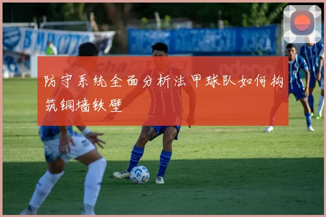 防守系统全面分析法甲球队如何构筑铜墙铁壁