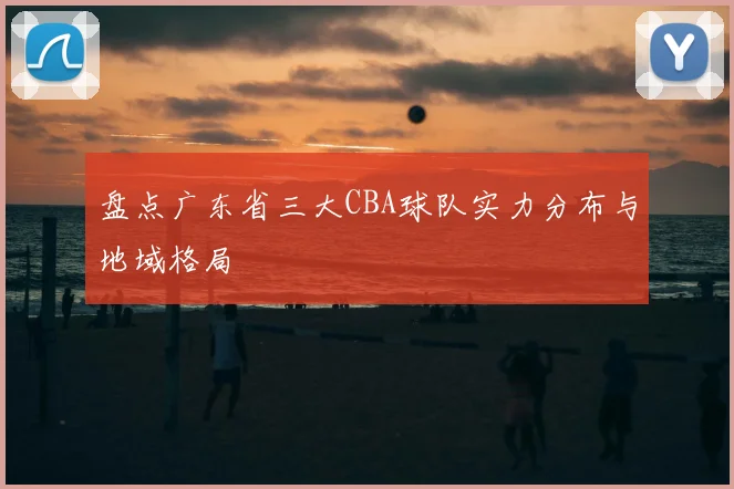 盘点广东省三大CBA球队实力分布与地域格局